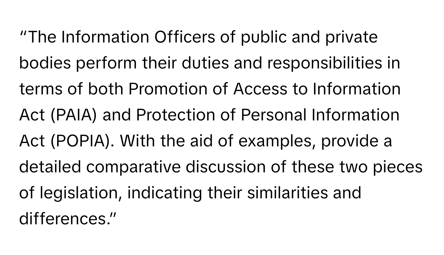 “The Information Officers of public and private bodies perform their duties and responsibilities in terms of both Promotion of Access to Information Act (PAIA) and Protection of Personal Information Act (POPIA). With the aid of examples, provide a detailed comparative discussion of these two pieces of legislation, indicating their similarities and differences.”