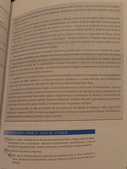 slama pue l enotrgan de atmiensar los dierentes lugares: Para E. Kirchver, esto fue el principio de una descen
vauscón fercial de su iderspe y foma de decitiones. Durante los siguientes 50 años de expansión, este cambio
i butnos tutce
noade a lhvés de EUA desde Michigan hastá Washington. La belkiza natural de cada hotel consnça aerayendo
coad.
En la seguinda dépada del siglo xx. Boyhe USA Resorts alberga a siete de los principales hoteles de cuatrs tem
+ mnanse roonales e interacionales del deporte y el turismo. A través de la excelencia de sus prácticas de
atrmamode la entucastas del deporte y la recreación de todas las edades adoptan el 'estilo de vida' de Boyne
2062. E Krcher munió a la edad de 85 años, pero su legado conitinúa. La organización de Boyne EUA en
a0p4 seraó le tases para el crecimiento de la 'marca Boyne'', mientras conserva su integridad organizacional. Este
4 mana se dennd con la ayuda de los principales directores para lograr una rendición de cuentas, control y flujó de
eornación elicaces para tomar decisiones cruciales.
s seenvisar las operaciones, se conrató a directores generales que se conocen como ''Alcaldes de pubio''
enle hernes de diferentes punos, Además, se contrató a vicepresidentes conocidos como "expertos en la matera"
Ees espertas son personas con pasión y dominio de campos de expertise específicos, por ejemplo, alimentos
y bebidas, venta minorista, esc. El vicapresidente comparte información crucial con los directiores generales para
l cdara las eperaciones de cada hotel. Los directores generales integran a estos expertos al proceso de toma de
deceiones y ayudan a formular líness de acción.
La agiluación de la información ayuda a los directores generales a integrar el conocimiento de los vicepresidentes
en cuelquier área débil. Además, si un hotel tiene buenos resultados en un área particular, ese conocimiento se
puede usar para compartirse y aplicarse en todas las sucursales de Boyne East y West.
Las proyecciones de Boyne para el futuro son tan ambiciosas como lo fue el sueño de Everett Kirchar, Gracías a
su dliversificación de hoteles a través de Norteamérica, se han fortalecido más que muchos de sus competidores. Las
industras dependientes dell clima deben adaptar constantemente sus estrategías de marketing. El lanzamiento de
una nueva extracción en espacio cerrado "Avalanche Waterpark' de Boyne Mountain, está diseñada para aumentar
e mercado de todo el año acostumbrado a las instalaciones vanguardistas de Boyne.
Esta empresa familiar ha visto un aumento de sus ingresos de 40 milliones de dólares en 1990 a más de 200
millones de dólares en 2005. Al iniciar su sexagésimo año, la estructura organizacional de Boyne USA Resorts es
premeditadamente proactiva y siempre sujeta a cambios.
IStrUCCiOnes para el caso de Estudió
L Haga un repaso conceptual de estructuras organizacionales y tenga presente defini-
cones tales como: organización, estructura organizacional, características y tipos de
estructuras organizacionales, niveles jerárquicos y centralización-descentralización.
2. Conteste las siguientes preguntas:
a ¿Por qué la descentralización adicional era necesaria para el futuro de Boyne a
vertical? pesar del éxito de Everett Kircher como la persona al mando de una estructura