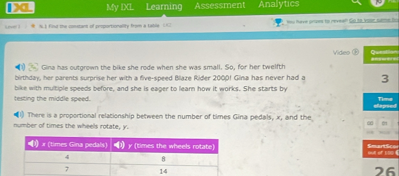 My IXL Learning Assessment Analytics 
Lever 1 N.1 Find the constant of proportionality from a table Ysu have prizes to reveal! Go to vour came bo 
Video Question 
answere 
Gina has outgrown the bike she rode when she was small. So, for her twelfth 
birthday, her parents surprise her with a five-speed Blaze Rider 2000! Gina has never had a 3
bike with multiple speeds before, and she is eager to learn how it works. She starts by 
testing the middle speed. 
Time 
elapsed 
There is a proportional relationship between the number of times Gina pedals, x, and the 
number of times the wheels rotate, y. 
00 01 
1 
Smart Sco 
out of 100 ( 
26