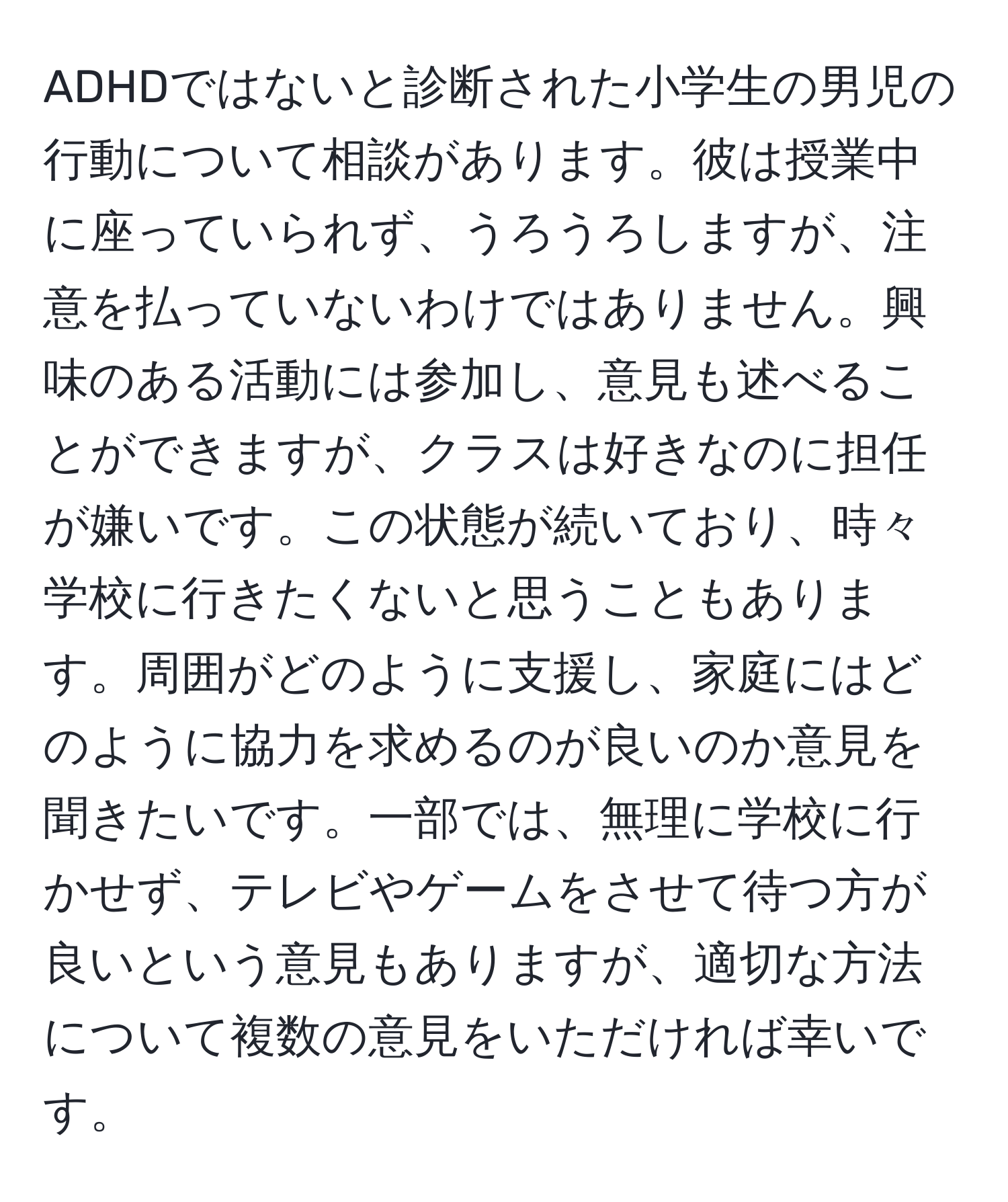 ADHDではないと診断された小学生の男児の行動について相談があります。彼は授業中に座っていられず、うろうろしますが、注意を払っていないわけではありません。興味のある活動には参加し、意見も述べることができますが、クラスは好きなのに担任が嫌いです。この状態が続いており、時々学校に行きたくないと思うこともあります。周囲がどのように支援し、家庭にはどのように協力を求めるのが良いのか意見を聞きたいです。一部では、無理に学校に行かせず、テレビやゲームをさせて待つ方が良いという意見もありますが、適切な方法について複数の意見をいただければ幸いです。