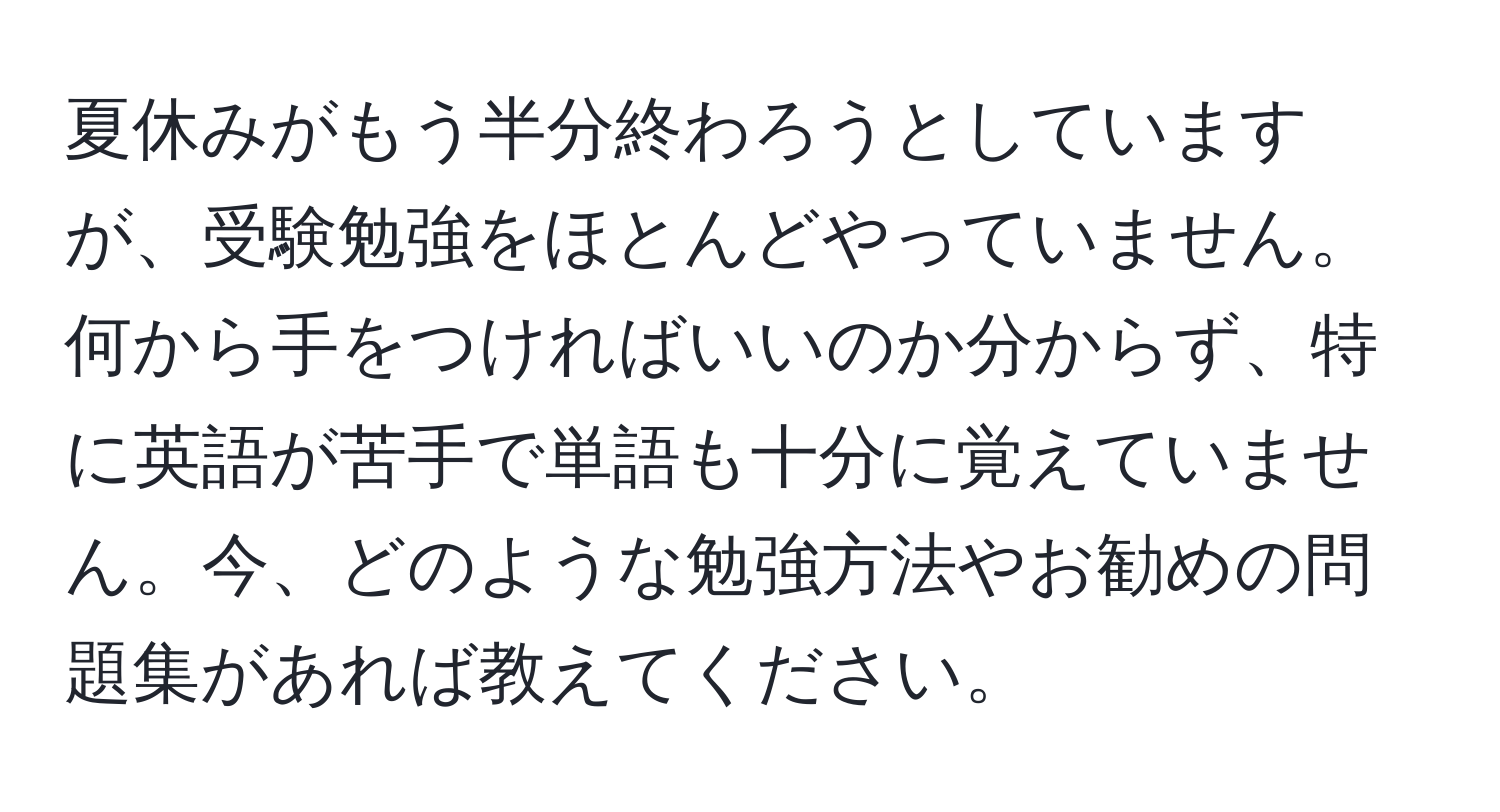 夏休みがもう半分終わろうとしていますが、受験勉強をほとんどやっていません。何から手をつければいいのか分からず、特に英語が苦手で単語も十分に覚えていません。今、どのような勉強方法やお勧めの問題集があれば教えてください。