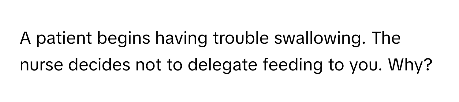 A patient begins having trouble swallowing. The nurse decides not to delegate feeding to you. Why?