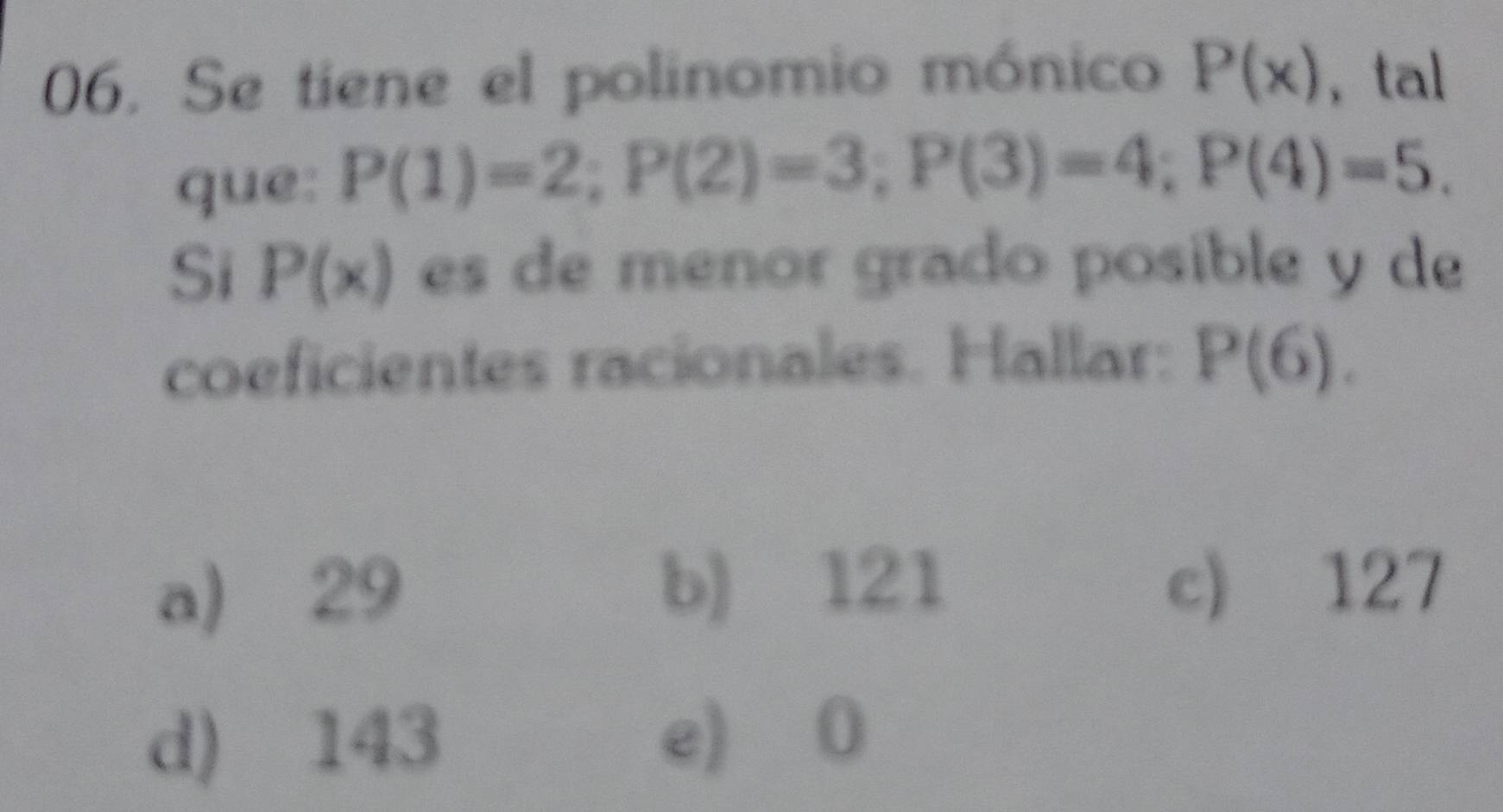 Se tiene el polinomio mónico P(x) , tal
que: P(1)=2; P(2)=3; P(3)=4; P(4)=5. 
Si P(x) es de menor grado posible y de
coeficientes racionales. Hallar: P(6).
a) 29 b) 121 c) 127
d) 143 e) 0