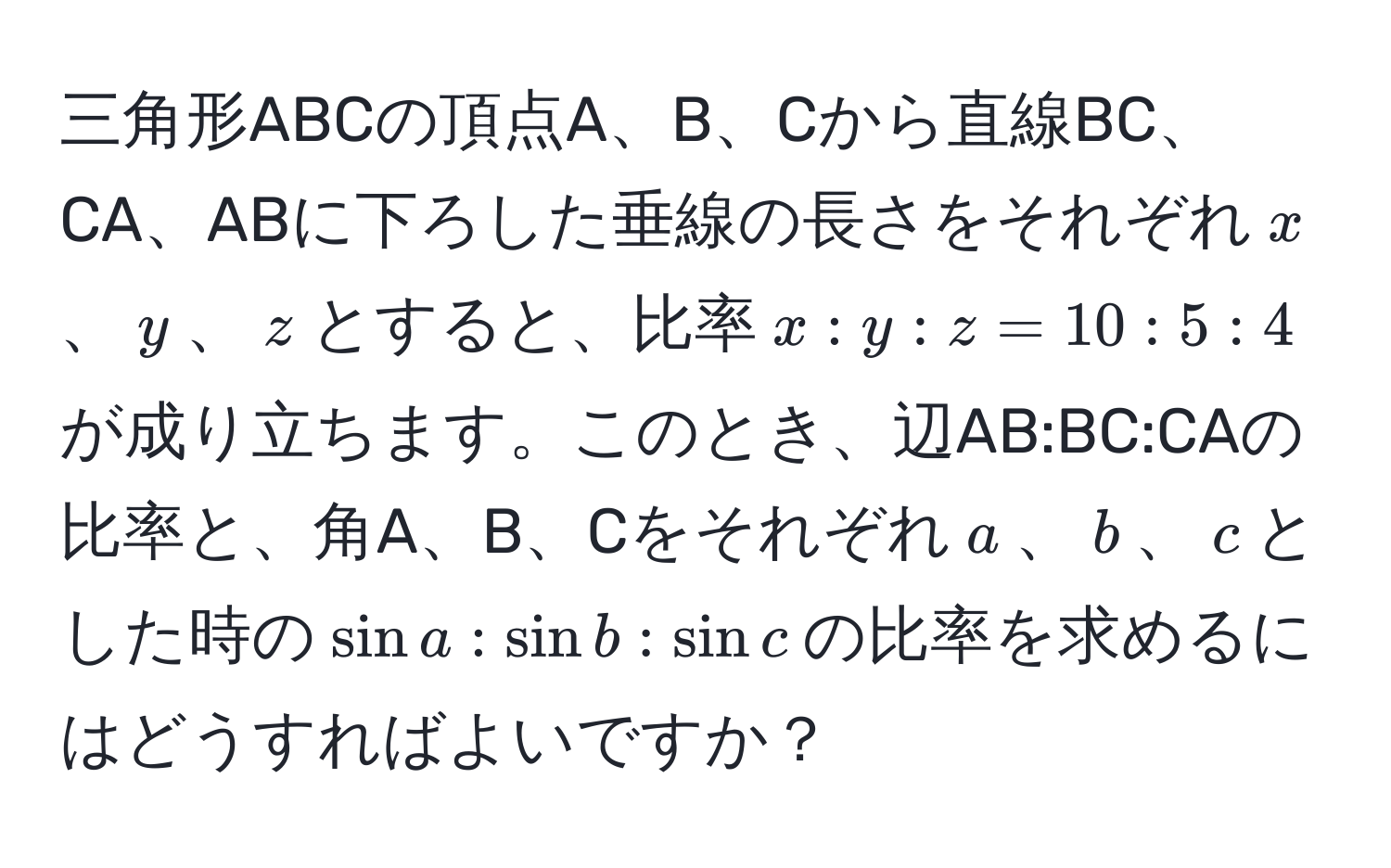 三角形ABCの頂点A、B、Cから直線BC、CA、ABに下ろした垂線の長さをそれぞれ$x$、$y$、$z$とすると、比率$x:y:z = 10:5:4$が成り立ちます。このとき、辺AB:BC:CAの比率と、角A、B、Cをそれぞれ$a$、$b$、$c$とした時の$sin a:sin b:sin c$の比率を求めるにはどうすればよいですか？