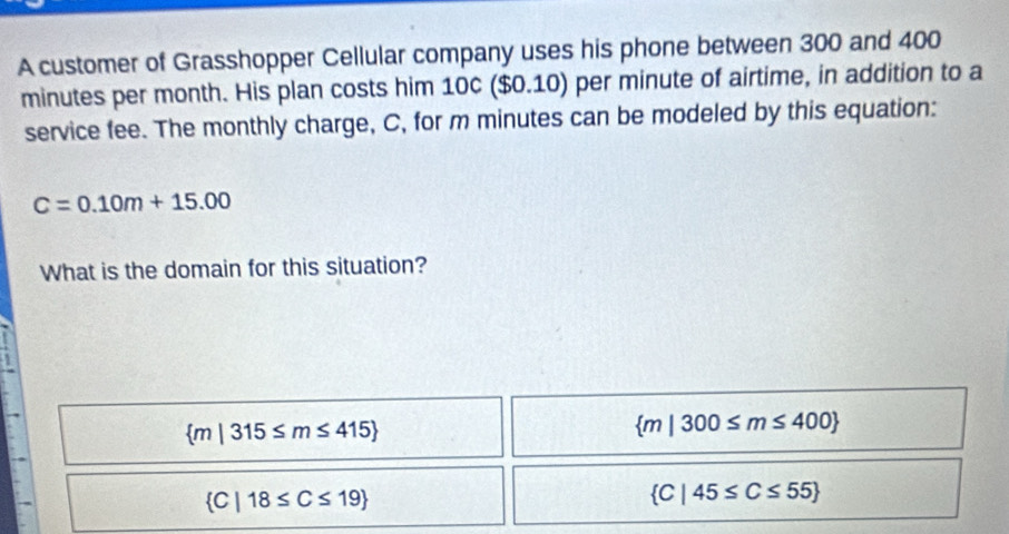 A customer of Grasshopper Cellular company uses his phone between 300 and 400
minutes per month. His plan costs him 10c ($0.10) per minute of airtime, in addition to a
service fee. The monthly charge, C, for m minutes can be modeled by this equation:
C=0.10m+15.00
What is the domain for this situation?
 m|315≤ m≤ 415
 m|300≤ m≤ 400
 C|18≤ C≤ 19
 C|45≤ C≤ 55