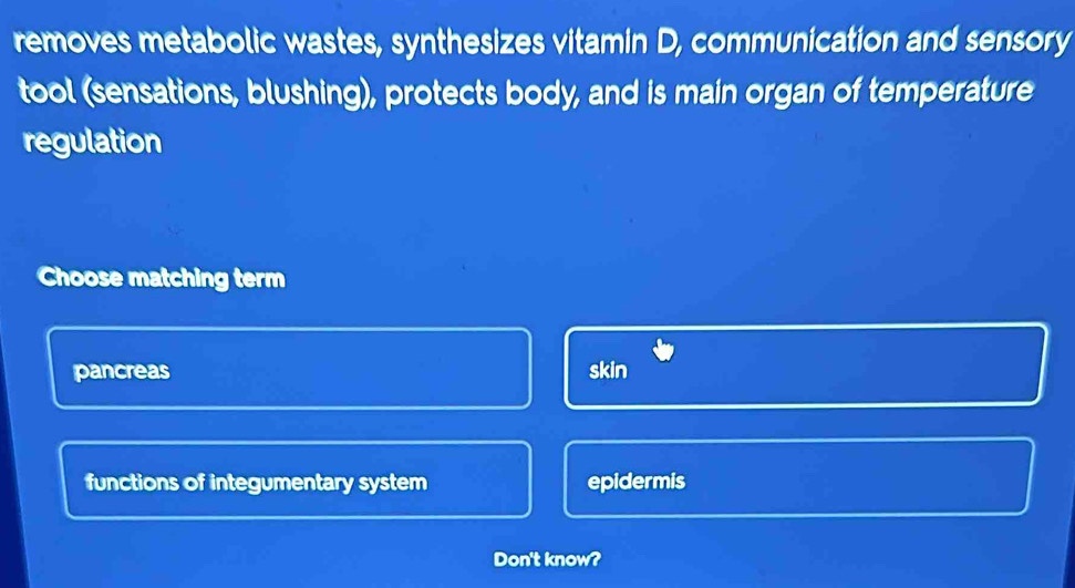 removes metabolic wastes, synthesizes vitamin D, communication and sensory
tool (sensations, blushing), protects body, and is main organ of temperature
regulation
Choose matching term
pancreas skin
functions of integumentary system epidermis
Don't know?