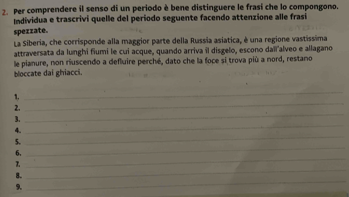 Per comprendere il senso di un periodo è bene distinguere le frasi che lo compongono. 
Individua e trascrivi quelle del periodo seguente facendo attenzione alle frasi 
spezzate. 
La Siberia, che corrisponde alla maggior parte della Russia asiatica, è una regione vastissima 
attraversata da lunghi fiumi le cui acque, quando arriva il disgelo, escono dall’alveo e allagano 
le pianure, non riuscendo a defluire perché, dato che la foce si trova più a nord, restano 
bloccate dai ghiacci. 
_ 
1. 
_ 
_ 
2. 
_ 
3. 
_ 
4. 
5. 
6. 
_ 
_ 
7. 
_ 
_ 
8. 
9.