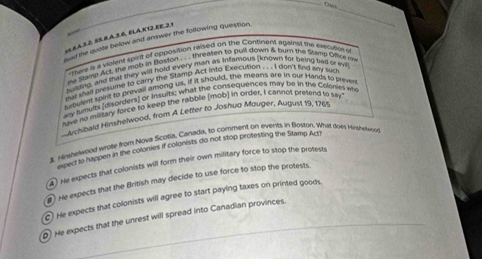 Class 
_ 

«≤.8A.3.2, SS.8.A.3.6, ELA.K12. EE.2,1 
cad the quote below and answer the following question, 
*There is a violent spirit of opposition raised on the Continent againss the execution of 
e Stamp Act, the mob in Boston . . . threaten to pull down & burn the Stamp Office row 
building, and that they will hold every man as Infamous [known for being bad or evil 
that shall presume to carry the Stamp Act into Execution . . . I don't find any such 
turbulent spirit to prevall among us, if it should, the means are in our Hands to prevent 
any tumults [disorders] or Insults; what the consequences may be in the Colonies who 
have no military force to keep the rabble [mob] in order, I cannot pretend to say. 
-Archibald Hinshelwood, from A Letter to Joshua Mouger. August 19, 1765 
1 Hinshelwood wrote from Nova Scotia, Canada, to comment on events in Bøston. What does Hinshelwood 
axpect to happen in the colonies if colonists do not stop protesting the Stamp Act? 
4) He expects that colonists will form their own military force to stop the protests 
8) He expects that the British may decide to use force to stop the protests. 
C) He expects that colonists will agree to start paying taxes on printed goods. 
He expects that the unrest will spread into Canadian provinces.