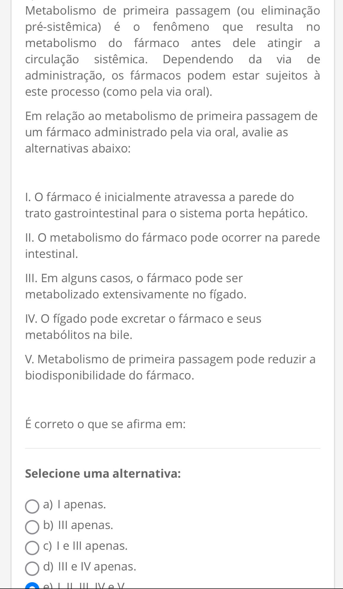 Metabolismo de primeira passagem (ou eliminação
pré-sistêmica) é o fenômeno que resulta no
metabolismo do fármaco antes dele atingir a
circulação sistêmica. Dependendo da via de
administração, os fármacos podem estar sujeitos à
este processo (como pela via oral).
Em relação ao metabolismo de primeira passagem de
um fármaco administrado pela via oral, avalie as
alternativas abaixo:
I. O fármaco é inicialmente atravessa a parede do
trato gastrointestinal para o sistema porta hepático.
II. O metabolismo do fármaco pode ocorrer na parede
intestinal.
III. Em alguns casos, o fármaco pode ser
metabolizado extensivamente no fígado.
IV. O fígado pode excretar o fármaco e seus
metabólitos na bile.
V. Metabolismo de primeira passagem pode reduzir a
biodisponibilidade do fármaco.
É correto o que se afirma em:
Selecione uma alternativa:
a) I apenas.
b) III apenas.
c) I e II apenas.
d) III e IV apenas.
L IL IIL IV e V