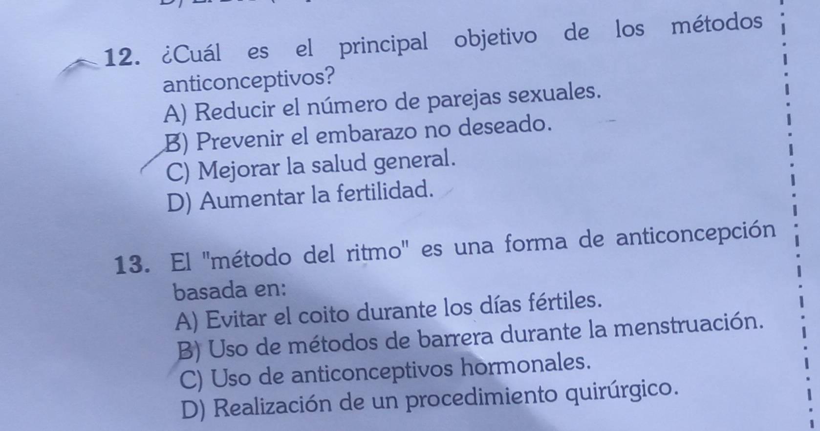 ¿Cuál es el principal objetivo de los métodos
anticonceptivos?
A) Reducir el número de parejas sexuales.
B) Prevenir el embarazo no deseado.
C) Mejorar la salud general.
D) Aumentar la fertilidad.
13. El ''método del ritmo'' es una forma de anticoncepción
basada en:
A) Evitar el coito durante los días fértiles.
B) Uso de métodos de barrera durante la menstruación.
C) Uso de anticonceptivos hormonales.
D) Realización de un procedimiento quirúrgico.