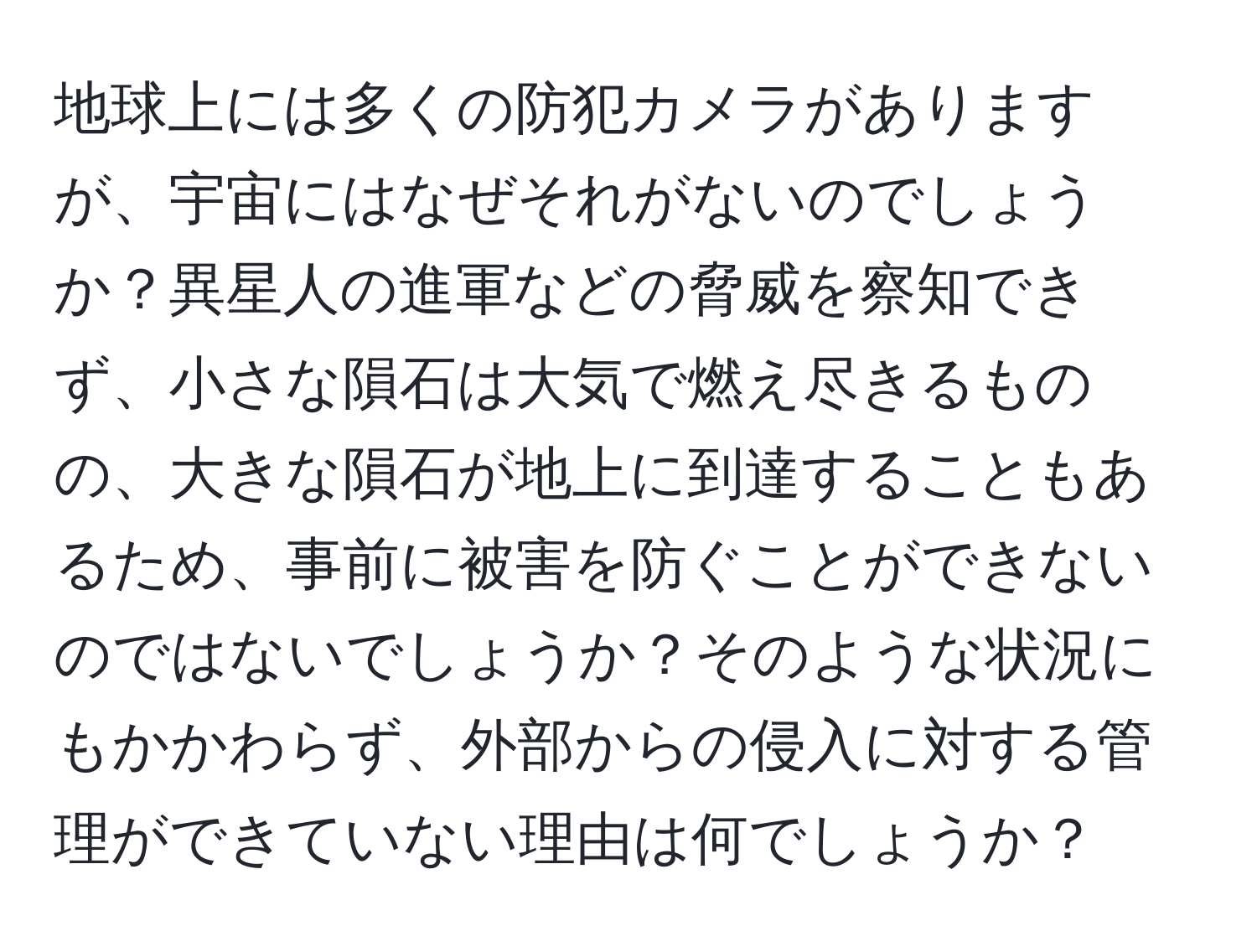 地球上には多くの防犯カメラがありますが、宇宙にはなぜそれがないのでしょうか？異星人の進軍などの脅威を察知できず、小さな隕石は大気で燃え尽きるものの、大きな隕石が地上に到達することもあるため、事前に被害を防ぐことができないのではないでしょうか？そのような状況にもかかわらず、外部からの侵入に対する管理ができていない理由は何でしょうか？