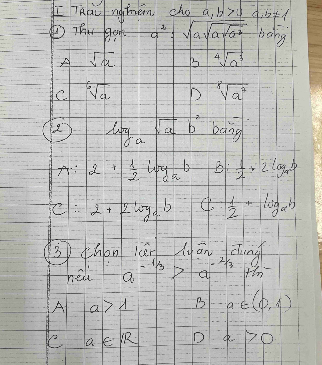 [ TRac ngmém ho a_1 b>0 a,b!= 1
a^2:sqrt(asqrt asqrt a^3)
①Thu gen bong
A sqrt(a)
B sqrt[4](a^3)
C sqrt[6](a)
D sqrt[8](a^7)
B
log _asqrt(a)b^2 baing
A: 2+ 1/2 log _ab B:  1/2 +2log _ab
C. 2+2log _a1)
C:  1/2 +log _ab
3 zhon ièn lyānzung
nel a^(-1/3)>a^(-2/3) +hn
A a>1
B a∈ (0,1)
ee a∈ IR
D a>0