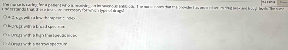 Save Ar
The nurse is caring for a patient who is receiving an intravenous antibiotic. The nurse notes that the provider has ordered serum drug peak and trough levels. The nurse
understands that these tests are necessary for which type of drugs?
ª Drugs with a low therapeutic index
b.Drugs with a broad spectrum
c Drugs with a high therapeutic index
d.Drugs with a narrow spectrum