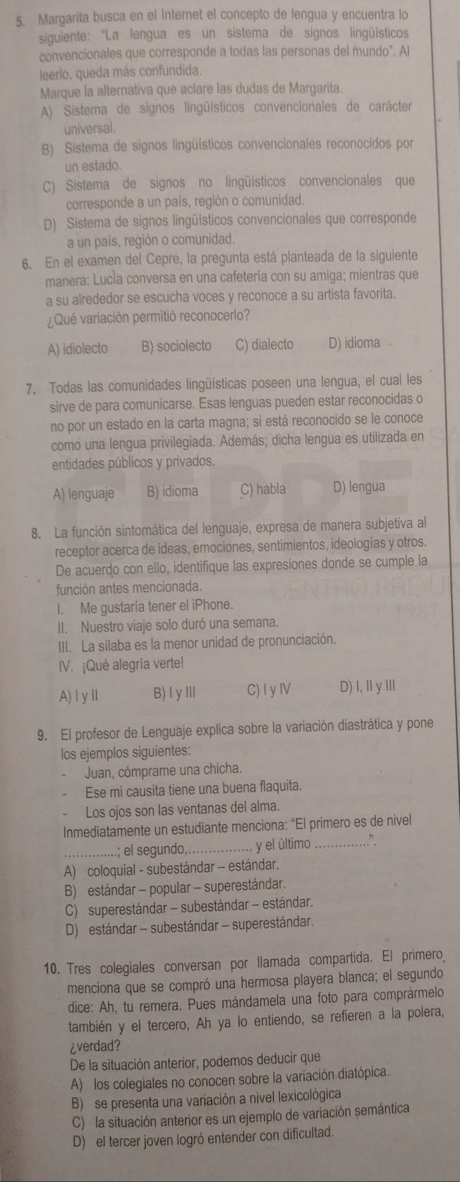 Margarita busca en el Internet el concepto de lengua y encuentra lo
siguiente: "La lengua es un sistema de signos lingüísticos
convencionales que corresponde a todas las personas del mundo". Al
leerlo, queda más confundida.
Marque la alternativa que aclare las dudas de Margarita.
A) Sistema de signos lingüísticos convencionales de carácter
universal.
B) Sistema de signos lingüísticos convencionales reconocidos por
un estado.
C) Sistema de signos no lingüísticos convencionales que
corresponde a un país, región o comunidad.
D) Sistema de signos lingüísticos convencionales que corresponde
a un país, región o comunidad.
6、 En el examen del Cepre, la pregunta está planteada de la siguiente
manera: Lucía conversa en una cafetería con su amiga; mientras que
a su alrededor se escucha voces y reconoce a su artista favorita.
¿ Qué variación permitió reconocerlo?
A) idiolecto B) sociolecto C) dialecto D) idioma 
7. Todas las comunidades lingüísticas poseen una lengua, el cual les
sirve de para comunicarse. Esas lenguas pueden estar reconocidas o
no por un estado en la carta magna; si está reconocido se le conoce
como una lengua privilegiada. Además; dicha lengua es utilizada en
entidades públicos y privados.
A) lenguaje B) idioma C) habla D) lengua
8. La función sintomática del lenguaje, expresa de manera subjetiva al
receptor acerca de ideas, emociones, sentimientos, ideologías y otros.
De acuerdo con ello, identifique las expresiones donde se cumple la
función antes mencionada.
I. Me gustaria tener el iPhone.
II. Nuestro viaje solo duró una semana.
III. La sílaba es la menor unidad de pronunciación.
IV. ¡Qué alegria verte!
A)ⅠγⅡ B) lyllI C) I yI D) I, I yIll
9. El profesor de Lenguaje explica sobre la variación diastrática y pone
los ejemplos siguientes:
Juan, cómprame una chicha.
Ese mi causita tiene una buena flaquita.
Los ojos son las ventanas del alma.
Inmediatamente un estudiante menciona: “El primero es de nivel
_; el segundo,_  y el último _.”
A) coloquial - subestándar - estándar.
B) estándar - popular - superestándar.
C) superestándar - subestándar - estándar.
D) estándar - subestándar - superestándar.
10. Tres colegiales conversan por llamada compartida. El primero
menciona que se compró una hermosa playera blanca; el segundo
dice: Ah, tu remera. Pues mándamela una foto para comprármelo
también y el tercero, Ah ya lo entiendo, se refieren a la polera,
¿verdad?
De la situación anterior, podemos deducir que
A) los colegiales no conocen sobre la variación diatópica.
B) se presenta una variación a nivel lexicológica
C) la situación anterior es un ejemplo de variación semántica
D) el tercer joven logró entender con dificultad.