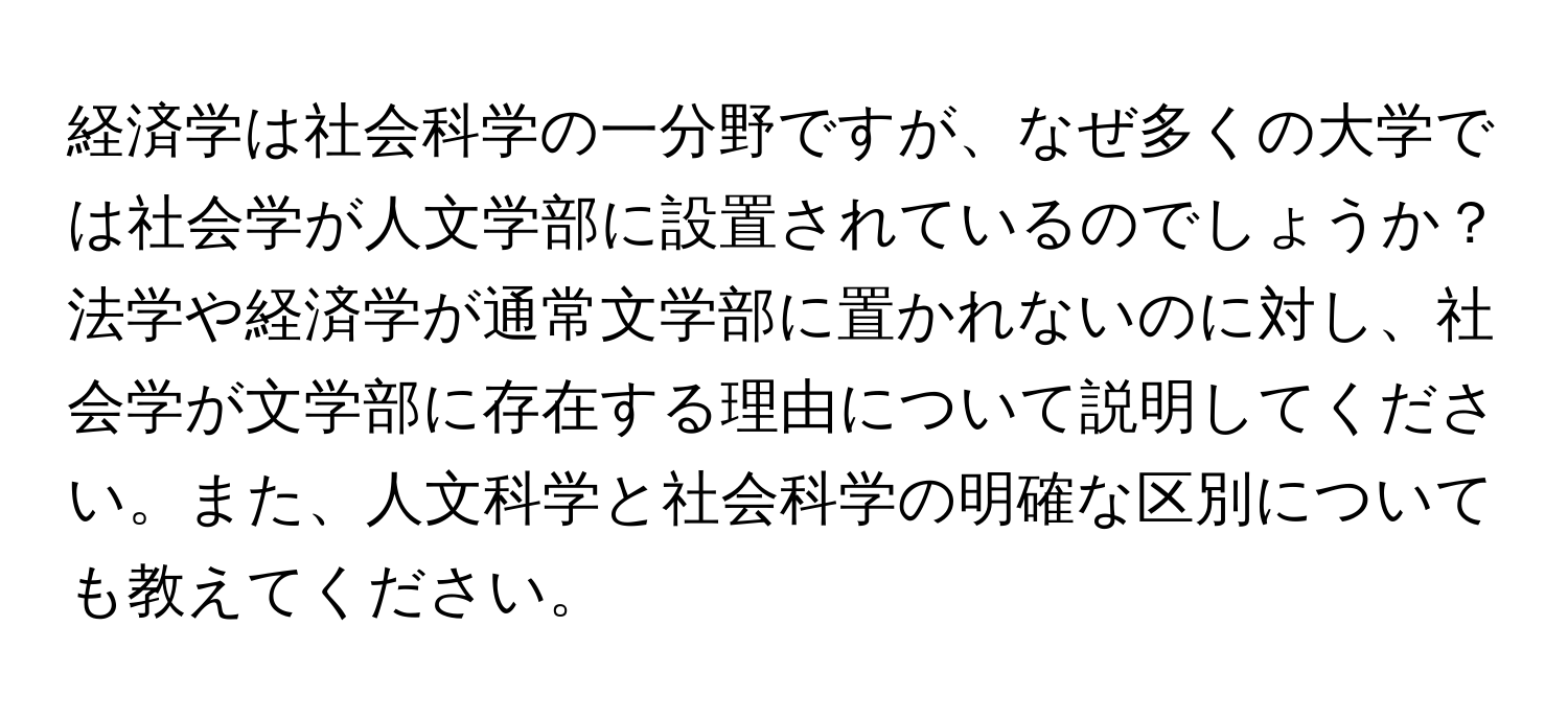 経済学は社会科学の一分野ですが、なぜ多くの大学では社会学が人文学部に設置されているのでしょうか？法学や経済学が通常文学部に置かれないのに対し、社会学が文学部に存在する理由について説明してください。また、人文科学と社会科学の明確な区別についても教えてください。