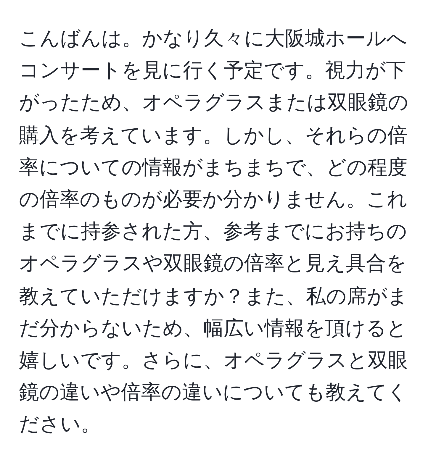 こんばんは。かなり久々に大阪城ホールへコンサートを見に行く予定です。視力が下がったため、オペラグラスまたは双眼鏡の購入を考えています。しかし、それらの倍率についての情報がまちまちで、どの程度の倍率のものが必要か分かりません。これまでに持参された方、参考までにお持ちのオペラグラスや双眼鏡の倍率と見え具合を教えていただけますか？また、私の席がまだ分からないため、幅広い情報を頂けると嬉しいです。さらに、オペラグラスと双眼鏡の違いや倍率の違いについても教えてください。