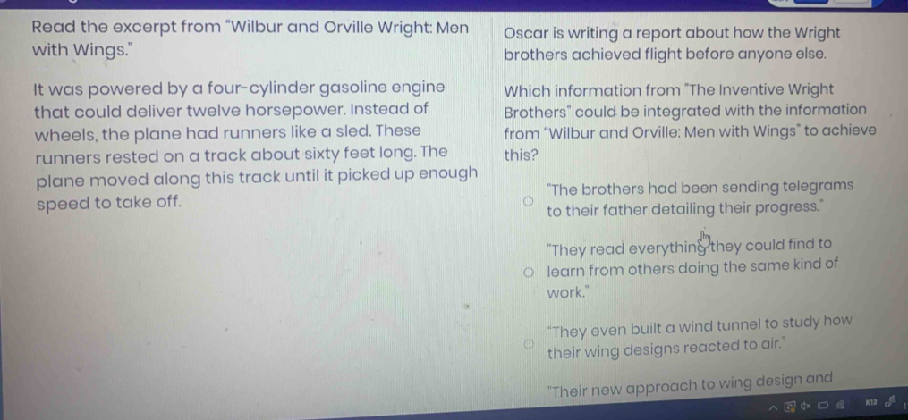 Read the excerpt from “Wilbur and Orville Wright: Men Oscar is writing a report about how the Wright
with Wings." brothers achieved flight before anyone else.
It was powered by a four-cylinder gasoline engine Which information from "The Inventive Wright
that could deliver twelve horsepower. Instead of Brothers" could be integrated with the information
wheels, the plane had runners like a sled. These from “Wilbur and Orville: Men with Wings” to achieve
runners rested on a track about sixty feet long. The this?
plane moved along this track until it picked up enough
"The brothers had been sending telegrams
speed to take off.
to their father detailing their progress."
"They read everything they could find to
learn from others doing the same kind of
work."
"They even built a wind tunnel to study how
their wing designs reacted to air."
"Their new approach to wing design and