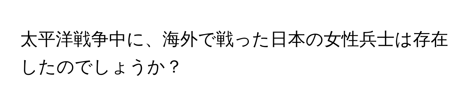 太平洋戦争中に、海外で戦った日本の女性兵士は存在したのでしょうか？