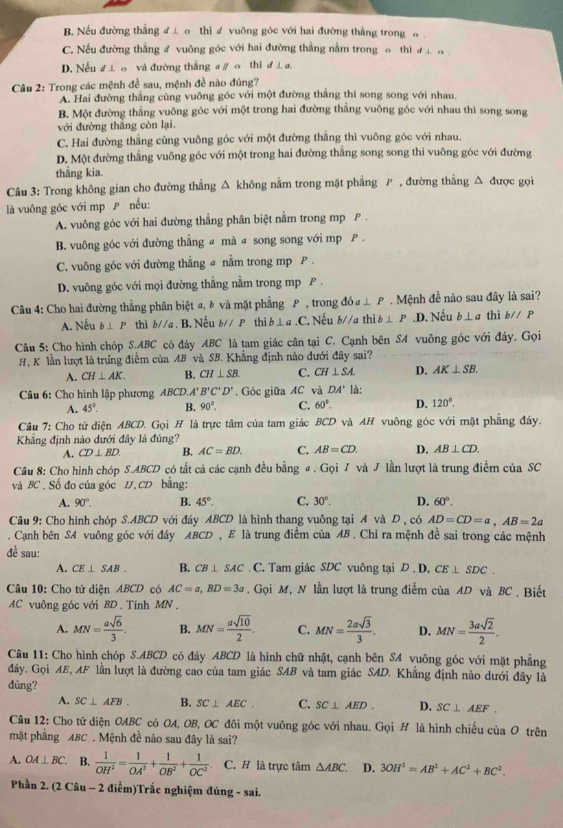 B. Nếu đường thẳng đ ⊥ σ thì đ vuông góc với hai đường thẳng trong σ ,
C. Nếu đường thẳng đ vuông góc với hai đường thẳng nằm trong đ thì đ ư a ,
D. Nếu đ đ ơ và đường thẳng a ∥ σ thì d⊥ a.
Câu 2: Trong các mệnh đề sau, mệnh đề nào đúng?
A. Hai đường thằng cùng vuông góc với một đường thẳng thì song song với nhau,
B. Một đường thẳng vuông góc với một trong hai đường thẳng vuông góc với nhau thì song song
với đường thắng còn lại.
C. Hai đường thẳng cùng vuông góc với một đường thẳng thì vuông góc với nhau.
D. Một đường thẳng vuông góc với một trong hai đường thẳng song song thì vuông góc với đường
thẳng kia.
Câu 3: Trong không gian cho đường thẳng △ không nằm trong mặt phẳng P , đường thẳng △ được gọi
là vuông góc với mp P nếu:
A. vuông góc với hai đường thẳng phân biệt nằm trong mp P .
B. vuông góc với đường thẳng a mà a song song với mp P .
C. vuông góc với đường thẳng a nằm trong mp P .
D. vuông góc với mọi đường thẳng nằm trong mp P .
Câu 4: Cho hai đường thẳng phân biệt a, b và mặt phẳng P , trong doa⊥ P.  Mệnh đề nào sau đây là sai?
A. Nếu b⊥ P thì b//a. B. Nếu b//P thì b⊥ a.C ' Nếu b//a thì b⊥ P .D. Nếu b⊥ a thì b//P
Câu 5: Cho hình chóp S.ABC có đáy ABC là tam giác cân tại C. Cạnh bên SA vuông góc với đáy. Gọi
H, K lần lượt là trưng điểm của AB và SB. Khẳng định nào dưới đây sai?
A. CH⊥ AK. B. CH⊥ SB. C. CH⊥ SA. D. AK⊥ SB.
Câu 6: Cho hình lập phương ABCD.A'B'C'D'. Góc giữa AC và DA' là:
A. 45°. B. 90°. C. 60°. D. 120°.
Câu 7: Cho tứ diện ABCD. Gọi H là trực tâm của tam giác BCD và AH vuông góc với mặt phẳng đáy.
Khẳng định nào dưới đây là đúng?
A. CD⊥ BD. B. AC=BD. C. AB=CD. D. AB⊥ CD.
Câu 8: Cho hình chóp S.ABCD có tất cả các cạnh đều bằng a . Gọi I và J lần lượt là trung điểm của SC
và BC . Số đo của góc IJ, CD bằng:
A. 90°. B. 45°. C. 30°. D. 60°.
Câu 9: Cho hình chóp S.ABCD với đáy ABCD là hình thang vuông tại A và D , có AD=CD=a,AB=2a. Cạnh bên SA vuông góc với đáy ABCD , E là trung điểm của AB . Chỉ ra mệnh đề sai trong các mệnh
đề sau:
A. CE⊥ SAB. B. CB⊥ SAC. C. Tam giác SDC vuông tại D . D. CE⊥ SDC.
Câu 10: Cho tứ diện ABCD có AC=a,BD=3a. Gọi M, N lần lượt là trung điểm của AD và BC . Biết
AC vuông góc với BD . Tính MN.
A. MN= asqrt(6)/3 . B. MN= asqrt(10)/2 . C. MN= 2asqrt(3)/3 . D. MN= 3asqrt(2)/2 .
Câu 11: Cho hình chóp S.ABCD có đáy ABCD là hình chữ nhật, cạnh bên SA vuông góc với mặt phẳng
dáy. Gọi AE, AF lần lượt là đường cao của tam giác SAB và tam giác SAD. Khẳng định nào dưới đây là
đúng?
A. SC⊥ AFB. B. SC⊥ AEC. C. SC⊥ AED. D. SC⊥ AEF.
Câu 12: Cho tứ diện OABC có OA, OB, OC đôi một vuông góc với nhau. Gọi H là hình chiếu ciaO trên
mặt phẳng ABC . Mệnh đề nào sau đây là sai?
A. OA⊥ BC. B.  1/OH^2 = 1/OA^2 + 1/OB^2 + 1/OC^2  C. H là trực tâm △ ABC D. 3OH^2=AB^2+AC^2+BC^2.
Phần 2. (2 Câu - 2 điểm)Trắc nghiệm đúng - sai.