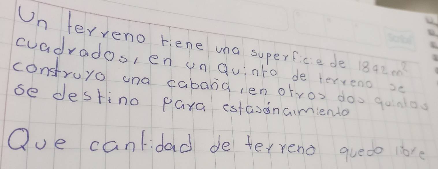 Un ferveno rene una superficede 1842m^2
cuadrados, en on Quinto de terveno se 
contruyo ana cabana, ien otros doo gonos 
se destino para estaionamiento 
Oue canlidad de terreno quedo love