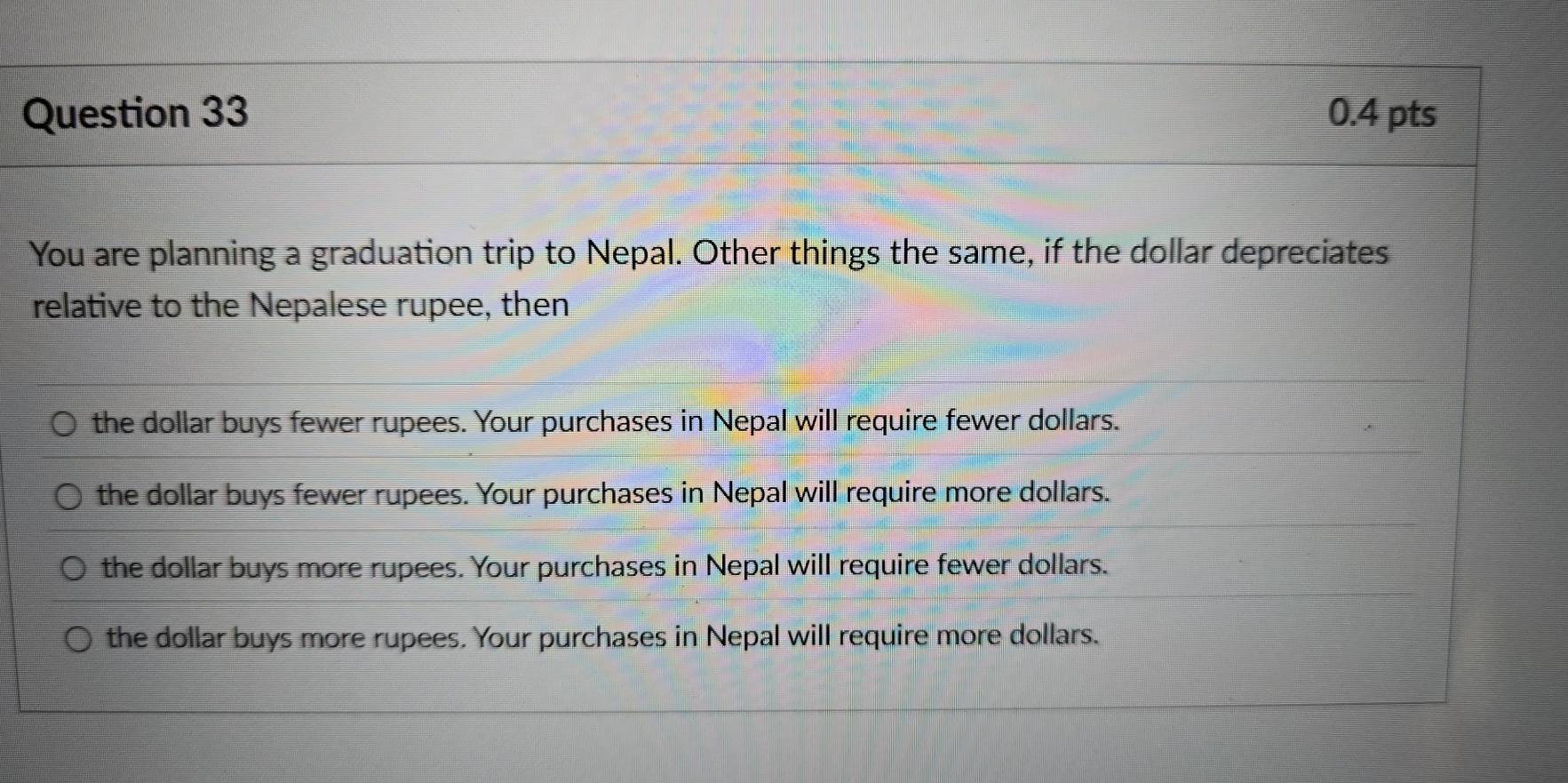 You are planning a graduation trip to Nepal. Other things the same, if the dollar depreciates
relative to the Nepalese rupee, then
the dollar buys fewer rupees. Your purchases in Nepal will require fewer dollars.
the dollar buys fewer rupees. Your purchases in Nepal will require more dollars.
the dollar buys more rupees. Your purchases in Nepal will require fewer dollars.
the dollar buys more rupees. Your purchases in Nepal will require more dollars.