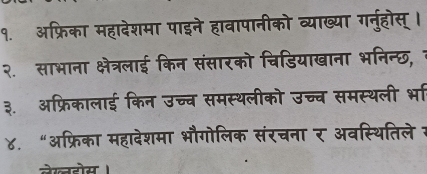 १. अफ्रिका महादेशमा पाइने हावापानीको व्याख्या गर्नुहोस् । 
२. साभाना क्षेत्रलाई किन संसारको चिडियाखाना भनिन्छ, 1 
३. ऑफ्रिकालाई किन उच्च समस्थलीको उच्च समस्थली भा 
४. “अफ्रिका महादेशमा भौगोलिक संरचना र अवस्थितिले 7 
लेखहोस ।