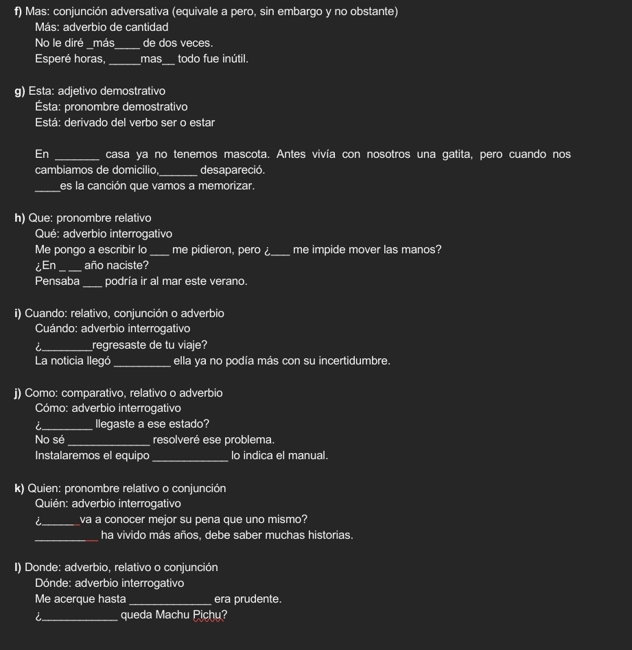 Mas: conjunción adversativa (equivale a pero, sin embargo y no obstante) 
Más: adverbio de cantidad 
No le diré _más_ de dos veces. 
Esperé horas, _mas_ todo fue inútil. 
g) Esta: adjetivo demostrativo 
Ésta: pronombre demostrativo 
Está: derivado del verbo ser o estar 
En _casa ya no tenemos mascota. Antes vivía con nosotros una gatita, pero cuando nos 
cambiamos de domicilio,_ desapareció. 
_es la canción que vamos a memorizar. 
h) Que: pronombre relativo 
Qué: adverbio interrogativo 
Me pongo a escribir lo _me pidieron, pero _me impide mover las manos? 
¿En _año naciste? 
Pensaba _podría ir al mar este verano. 
i) Cuando: relativo, conjunción o adverbio 
Cuándo: adverbio interrogativo 
i_ regresaste de tu viaje? 
La noticia llegó _ella ya no podía más con su incertidumbre. 
j) Como: comparativo, relativo o adverbio 
Cómo: adverbio interrogativo 
i_ llegaste a ese estado? 
No sé _resolveré ese problema. 
Instalaremos el equipo_ lo indica el manual. 
k) Quien: pronombre relativo o conjunción 
Quién: adverbio interrogativo 
i_ va a conocer mejor su pena que uno mismo? 
_ha vivido más años, debe saber muchas historias. 
I) Donde: adverbio, relativo o conjunción 
Dónde: adverbio interrogativo 
Me acerque hasta_ era prudente. 
l _queda Machu Pichu?