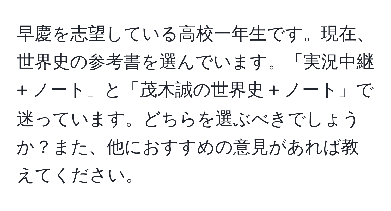 早慶を志望している高校一年生です。現在、世界史の参考書を選んでいます。「実況中継 + ノート」と「茂木誠の世界史 + ノート」で迷っています。どちらを選ぶべきでしょうか？また、他におすすめの意見があれば教えてください。