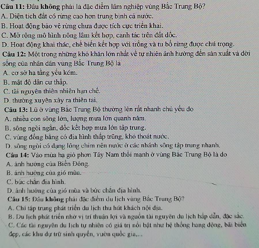 Đầu không phải là đặc điểm lầm nghiệp vùng Bắc Trung Bộ?
A. Diện tích đất có rừng cao hơn trung bình cả nước.
B. Hoạt động bảo vệ rừng chưa được tích cực triển khai.
C. Mở rộng mô hình nông lâm kết hợp, canh tác trên đất đốc.
D. Hoat động khai thác, chế biến kết hợp với trồng và tu bổ rừng được chú trọng.
Câu 12: Một trong những khó khăn lớn nhất về tự nhiên ảnh hưởng đến sản xuất và dời
sống của nhân dân vùng Bắc Trung Bộ là
A. cơ sở ha tầng yếu kém.
B. mật độ dân cư thấp.
C. tài nguyên thiên nhiên hạn chế.
D. thường xuyên xảy ra thiên tai.
Câu 13: Lũ ở vùng Bắc Trung Bộ thường lên rất nhanh chủ yếu do
A. nhiều con sông lớn, lượng mưa lớn quanh năm.
B. sông ngồi ngắn, dốc kết hợp mưa lớn tập trung.
C. vùng đồng băng có địa hình thấp trũng, khó thoát nước.
D. sông ngời có đạng lông chim nên nước ở các nhánh sông tập trung nhanh.
Câu 14: Vào mùa hạ gió phơn Tây Nam thổi mạnh ở vùng Bắc Trung Bộ là do
A. ảnh hướng của Biển Đông.
B. ánh hưởng của gió mùa.
C. bức chẵn địa hình,
Di ảnh hưởng của gió mùa và bức chắn địa hình.
Câu 15: Đầu không phải đặc điểm du lịch vùng Bắc Trung Bộ?
A. Chí tập trung phát triển du lịch thu hút khách nội địa.
B. Du lịch phát triển nhờ vị trí thuận lợi và nguồn tài nguyên du lịch hấp dẫn, đặc sắc.
C. Các tài nguyên du lịch tự nhiên có giá trị nổi bật như hệ thống hang động, bãi biển
đẹp, các khu dự trữ sinh quyền, vườn quốc gia,..,