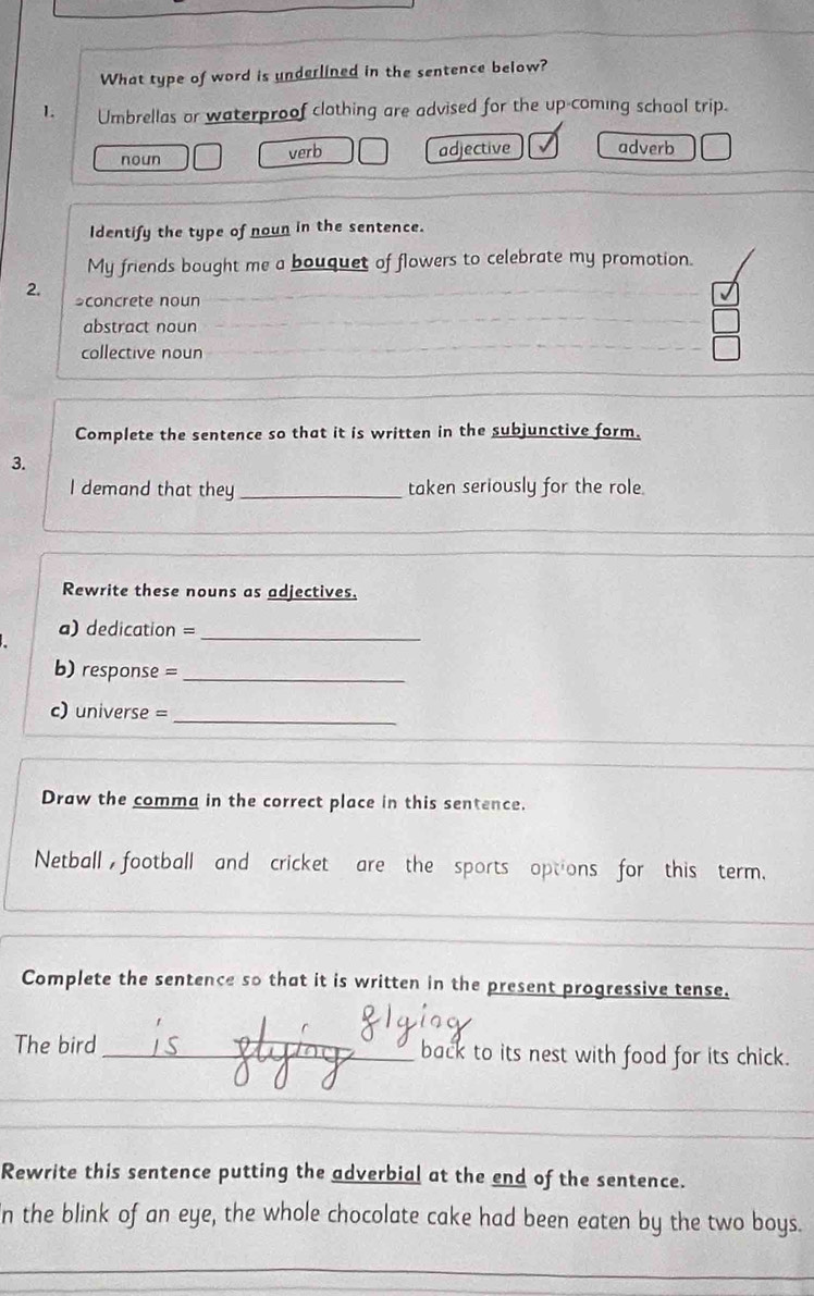 What type of word is underlined in the sentence below?
1 Umbrellas or waterproof clothing are advised for the up-coming school trip.
noun verb adjective adverb
Identify the type of noun in the sentence.
My friends bought me a bouquet of flowers to celebrate my promotion.
2. *concrete noun
abstract noun
collective noun
Complete the sentence so that it is written in the subjunctive form.
3.
I demand that they _taken seriously for the role.
Rewrite these nouns as adjectives.
a) dedication =_
b) response =_
_
c) universe =
Draw the comma in the correct place in this sentence.
Netball ,football and cricket are the sports options for this term.
Complete the sentence so that it is written in the present progressive tense.
The bird_ back to its nest with food for its chick.
_
_
Rewrite this sentence putting the adverbial at the end of the sentence.
In the blink of an eye, the whole chocolate cake had been eaten by the two boys.
_