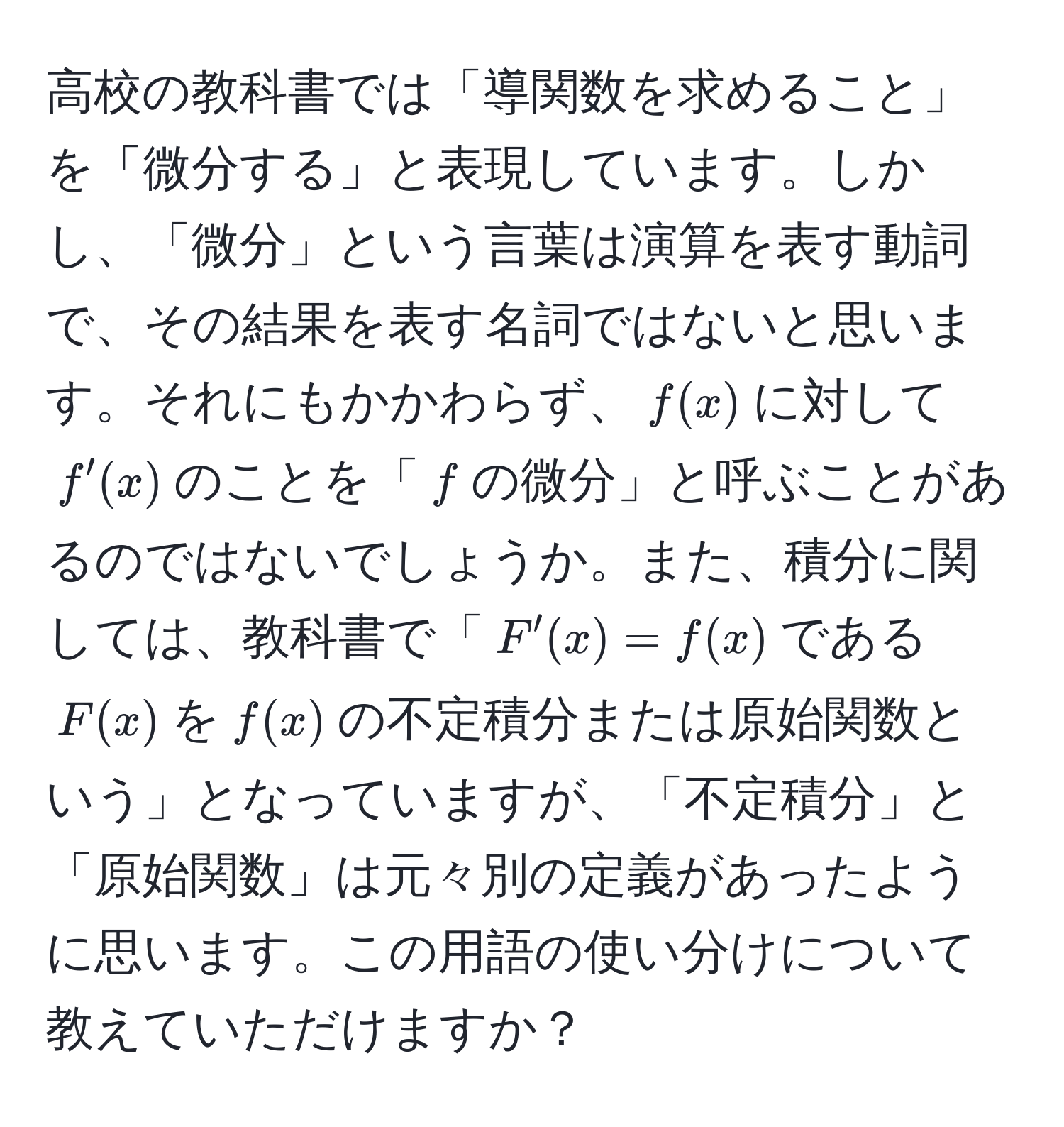 高校の教科書では「導関数を求めること」を「微分する」と表現しています。しかし、「微分」という言葉は演算を表す動詞で、その結果を表す名詞ではないと思います。それにもかかわらず、$f(x)$に対して$f'(x)$のことを「$f$の微分」と呼ぶことがあるのではないでしょうか。また、積分に関しては、教科書で「$F'(x) = f(x)$である$F(x)$を$f(x)$の不定積分または原始関数という」となっていますが、「不定積分」と「原始関数」は元々別の定義があったように思います。この用語の使い分けについて教えていただけますか？