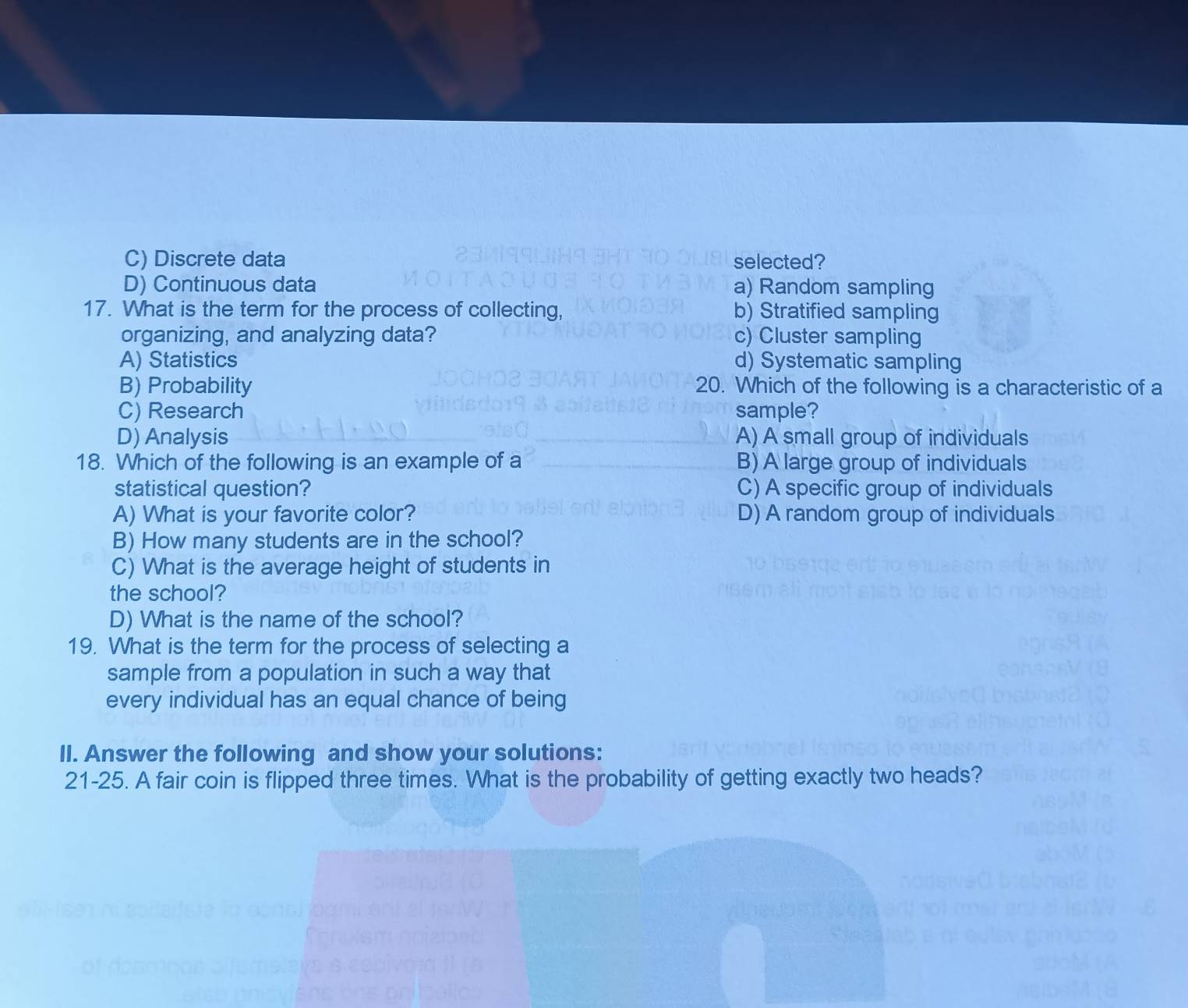 C) Discrete data selected?
D) Continuous data a) Random sampling
17. What is the term for the process of collecting, b) Stratified sampling
organizing, and analyzing data? c) Cluster sampling
A) Statistics d) Systematic sampling
B) Probability 20. Which of the following is a characteristic of a
C) Research sample?
D) Analysis A) A small group of individuals
18. Which of the following is an example of a B) A large group of individuals
statistical question? C) A specific group of individuals
A) What is your favorite color? D) A random group of individuals
B) How many students are in the school?
C) What is the average height of students in
the school?
D) What is the name of the school?
19. What is the term for the process of selecting a
sample from a population in such a way that
every individual has an equal chance of being
ll. Answer the following and show your solutions:
21-25. A fair coin is flipped three times. What is the probability of getting exactly two heads?
