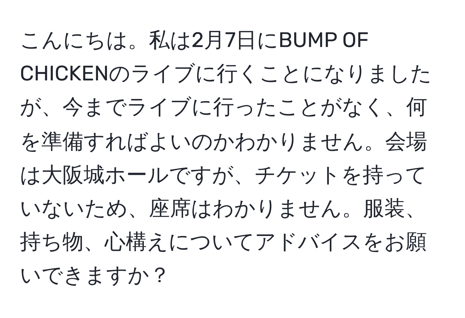 こんにちは。私は2月7日にBUMP OF CHICKENのライブに行くことになりましたが、今までライブに行ったことがなく、何を準備すればよいのかわかりません。会場は大阪城ホールですが、チケットを持っていないため、座席はわかりません。服装、持ち物、心構えについてアドバイスをお願いできますか？