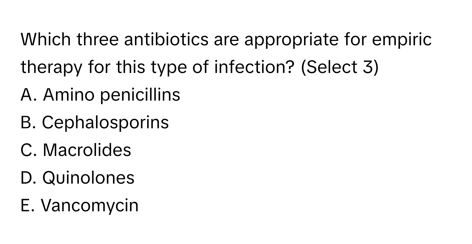 Which three antibiotics are appropriate for empiric therapy for this type of infection? (Select 3)

A. Amino penicillins
B. Cephalosporins
C. Macrolides
D. Quinolones
E. Vancomycin