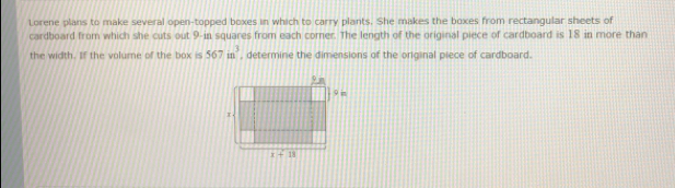 Lorene plans to make several open-topped boxes in which to carry plants. She miskes the boxes from rectangular sheets of
cardboard from which she cuts out 9-in squares from each comer. The length of the original piece of cardboard is 18 in more than
the width. Iif the volume of the box is 567in^3 , determine the dimensions of the oricinal plece of cardboard.