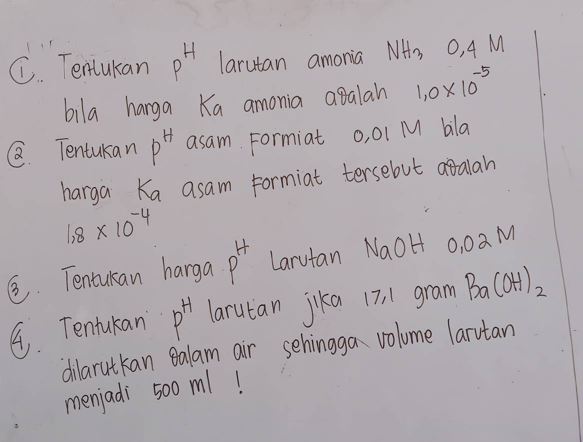 Tenlukan p^H larutan amonia NH_3 O, 4 M
bila hanga Ka amonia agalan 1.0* 10^(-5)
Q Tentukan p^H asam Formiat o, 01 M bla 
harga Ka asam formiat tersebut atalan
1.8* 10^(-4)
②. Tentukan harga P^H Larutan NaOH 0, 0a M
9. Tentukan P^H larutan jika 17 11 gram Ba(OH)_2
dilarutkan galam air sehinggan volume larutan 
menjadi 500 ml!