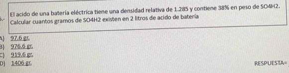 El acido de una batería eléctrica tiene una densidad relativa de 1.285 y contiene 38% en peso de SO4H2.
Calcular cuantos gramos de SO4H2 existen en 2 litros de acido de batería
A) 97.6 gr.
B) 976.6 gr
C) 919.6 gr.
D) 1406 gr RESPUESTA=