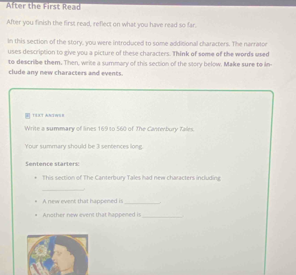 After the First Read 
After you finish the first read, reflect on what you have read so far. 
In this section of the story, you were introduced to some additional characters. The narrator 
uses description to give you a picture of these characters. Think of some of the words used 
to describe them. Then, write a summary of this section of the story below. Make sure to in- 
clude any new characters and events. 
5 TEXT ANSWER 
Write a summary of lines 169 to 560 of The Canterbury Tales. 
Your summary should be 3 sentences long. 
Sentence starters: 
This section of The Canterbury Tales had new characters including 
_ 
A new event that happened is_ . 
Another new event that happened is_