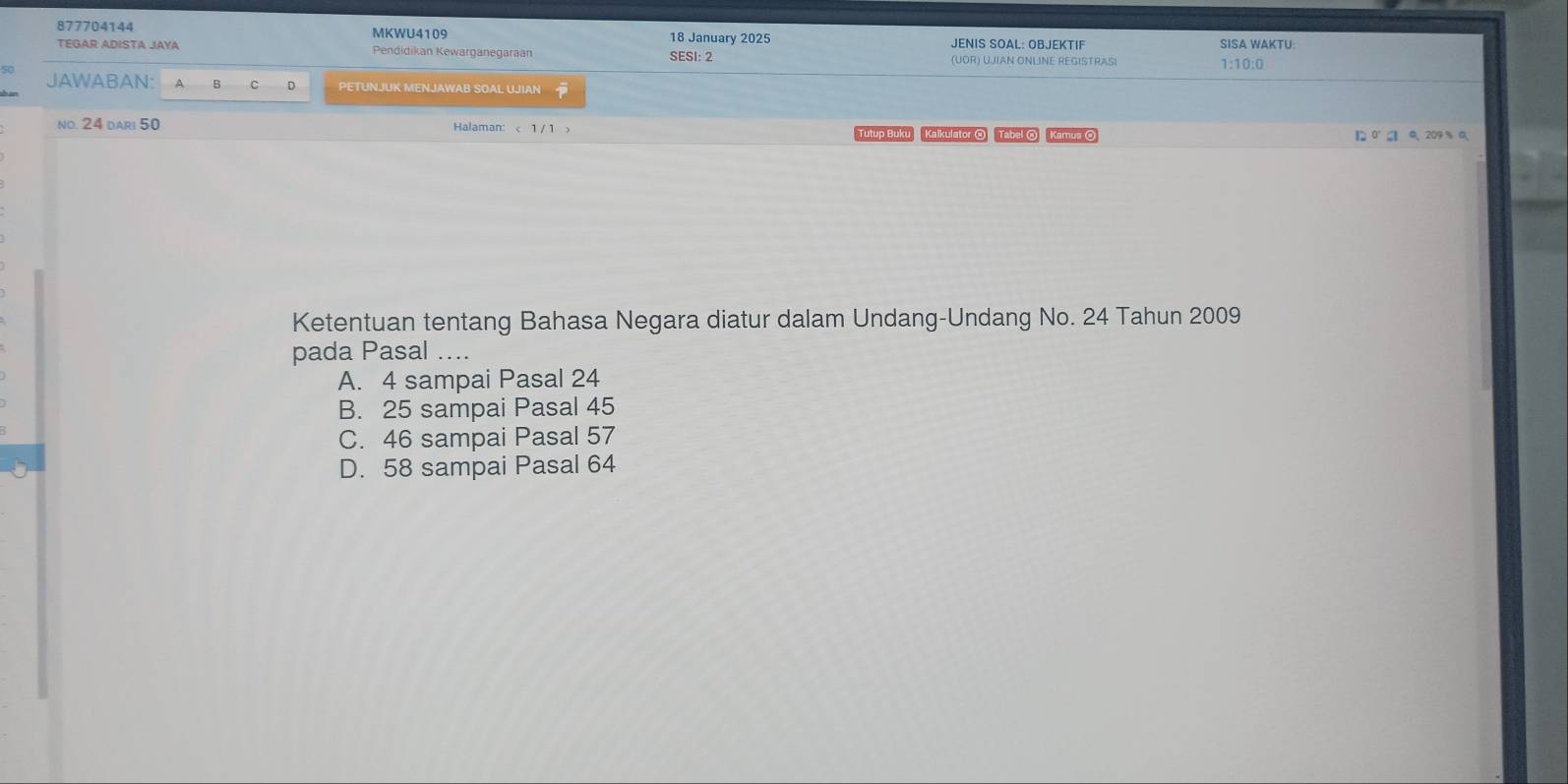 877704144 MKWU4109 18 January 2025 JENIS SOAL: OBJEKTIF SISA WAKTU
TEGAR ADISTA JAYA Pendidikan Kewarganegaraán (UOR) UJIAN ONLINE REGISTRAS
SESI: 2 1:10:0
JAWABAN: A B C PETUNJUK MENJAWAB SOAL UJIAN
no. 24 dari 50 Halaman: < 1/ 1 × Tutup Buku Kalkulator Tabel @ Kamus 
Ketentuan tentang Bahasa Negara diatur dalam Undang-Undang No. 24 Tahun 2009
pada Pasal ....
A. 4 sampai Pasal 24
B. 25 sampai Pasal 45
C. 46 sampai Pasal 57
D. 58 sampai Pasal 64