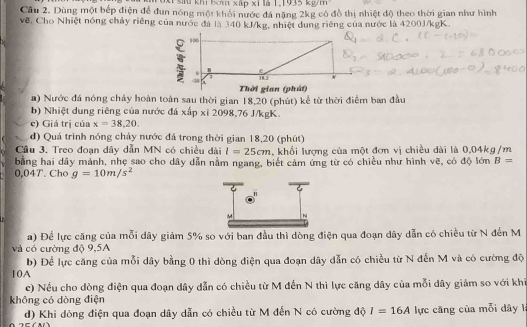 1.1935kg/m
T oxi sau khi bơm xấp xỉ là 1 
Câu 2. Dùng một bếp điện để đun nóng một khối nước đá nặng 2kg có đồ thị nhiệt độ theo thời gian như hình 
về. Cho Nhiệt nóng chảy riêng của nước đá là 340 kJ/kg, nhiệt dung riêng của nước là 4200J/kgK. 
a) Nước đá nóng chảy hoàn toàn sau thời gian 18,20 (phút) kể từ thời điểm ban đầu 
b) Nhiệt dung riêng của nước đá xap xi2098 , 76 J/kgK. 
c) Giá trị của x=38,20. 
d) Quá trình nóng chảy nước đá trong thời gian 18,20 (phút) 
Cầu 3. Treo đoạn dây dẫn MN có chiều dài l=25cm , khối lượng của một đơn vị chiều dài là 0,04kg/m
bằng hai dây mảnh, nhẹ sao cho dây dẫn nằm ngang, biết cảm ứng từ có chiều như hình vẽ, có độ lớn B=
0,04T. Cho g=10m/s^2
a) Để lực căng của mỗi dây giảm 5% so với ban đầu thì dòng điện qua đoạn dây dẫn có chiều từ N đến M
và có cường độ 9,5A
b) Để lực căng của mỗi dây bằng 0 thì dòng điện qua đoạn dây dẫn có chiều từ N đến M và có cường độ 
10A 
c) Nếu cho dòng điện qua đoạn dây dẫn có chiều từ M đến N thì lực căng dây của mỗi dây giảm so với khi 
không có dòng điện 
d) Khi dòng điện qua đoạn dây dẫn có chiều từ M đến N có cường độ I=16A lực căng của mỗi dây l