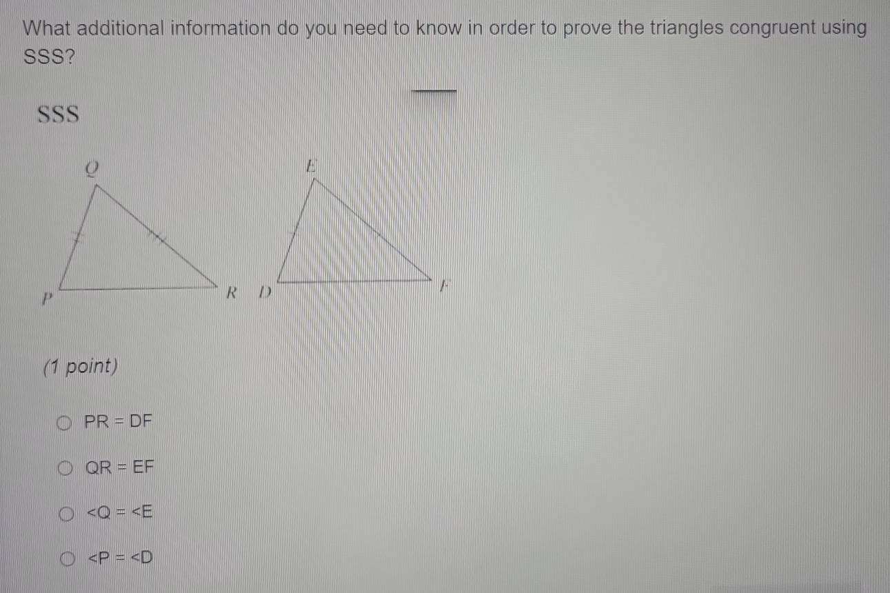 What additional information do you need to know in order to prove the triangles congruent using
SSS?
SSS
(1 point)
PR=DF
QR=EF

∠ P=∠ D