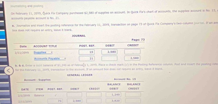 Journalizing and posting 
On February 11, 20Y9, Quick Fix Company purchased $2,580 of supplies on account. In Quick Fix's chart of accounts, the supplles account is No. 15, 
accounts payable account is No. 21. 
a. Journalize and insert the posting reference for the February 11, 20Y9, transaction on page 73 of Quick Fix Company's two-column journal. If an am 
box does not require an entry, leave it blank. 
JOURNAL 
b. & d. Enter a debit balance of $1,240 as of February 1, 20Y9. Place a check mark (√) in the Posting Reference column. Post and insert the posting refe 
for the February 11, 20Y9, transaction to the account. If an amount box does not require an entry, leave it blank. 
GENERAL LEDGER