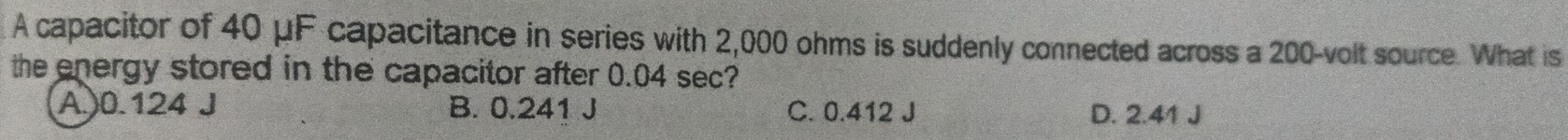 A capacitor of 40 μF capacitance in series with 2,000 ohms is suddenly connected across a 200-volt source. What is
the energy stored in the capacitor after 0.04 sec?
A.) 0.124 J B. 0.241 J C. 0.412 J D. 2.41 J