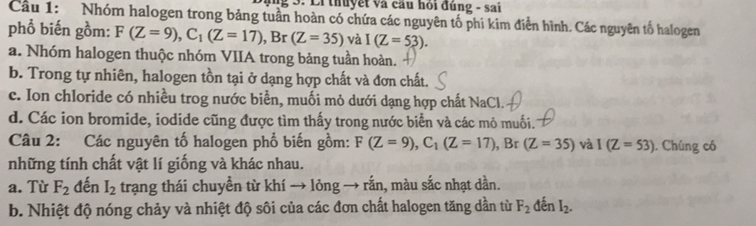 Ei thuyết và cầu hỏi đúng - sai
Cầu 1: Nhóm halogen trong bảng tuần hoàn có chứa các nguyên tố phi kim điễn hình. Các nguyên tố halogen
phổ biến gồm: F(Z=9), C_1(Z=17), ,Br(Z=35) và I(Z=53).
a. Nhóm halogen thuộc nhóm VIIA trong bảng tuần hoàn.
b. Trong tự nhiên, halogen tồn tại ở dạng hợp chất và đơn chất.
c. Ion chloride có nhiều trog nước biển, muối mỏ dưới dạng hợp chất NaCl.
d. Các ion bromide, iodide cũng được tìm thấy trong nước biển và các mỏ muối.
Câu 2: Các nguyên tố halogen phổ biến gồm: F(Z=9), C_1(Z=17), B r (Z=35) và I(Z=53). Chúng có
những tính chất vật lí giống và khác nhau.
a. Từ F_2 đến I_2 trạng thái chuyển từ khí → lỏng → rắn, màu sắc nhạt dần.
b. Nhiệt độ nóng chảy và nhiệt độ sôi của các đơn chất halogen tăng dần từ F_2 đến I_2.