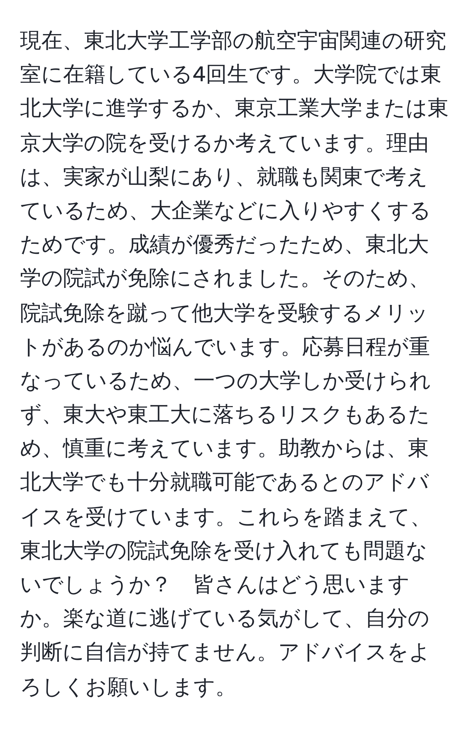 現在、東北大学工学部の航空宇宙関連の研究室に在籍している4回生です。大学院では東北大学に進学するか、東京工業大学または東京大学の院を受けるか考えています。理由は、実家が山梨にあり、就職も関東で考えているため、大企業などに入りやすくするためです。成績が優秀だったため、東北大学の院試が免除にされました。そのため、院試免除を蹴って他大学を受験するメリットがあるのか悩んでいます。応募日程が重なっているため、一つの大学しか受けられず、東大や東工大に落ちるリスクもあるため、慎重に考えています。助教からは、東北大学でも十分就職可能であるとのアドバイスを受けています。これらを踏まえて、東北大学の院試免除を受け入れても問題ないでしょうか？　皆さんはどう思いますか。楽な道に逃げている気がして、自分の判断に自信が持てません。アドバイスをよろしくお願いします。