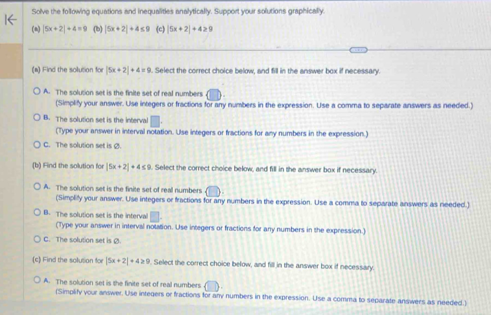 Solve the following equations and inequalities analytically. Support your solutions graphically.
(a) |5x+2|+4=9 (b) |5x+2|+4≤ 9 (c) |5x+2|+4≥ 9
(a) Find the solution for |5x+2|+4=9. Select the correct choice below, and fill in the answer box if necessary.
A. The solution set is the finite set of real numbers
(Simplify your answer. Use integers or fractions for any numbers in the expression. Use a comma to separate answers as needed.)
B. The solution set is the interval □. 
(Type your answer in interval notation. Use integers or fractions for any numbers in the expression.)
C. The solution set is Ø.
(b) Find the solution for |5x+2|+4≤ 9. Select the correct choice below, and fill in the answer box if necessary.
A. The solution set is the finite set of real numbers  □ 
(Simplify your answer. Use integers or fractions for any numbers in the expression. Use a comma to separate answers as needed.)
B. The solution set is the interval □. 
(Type your answer in interval notation. Use integers or fractions for any numbers in the expression.)
C. The solution set is Ø.
(c) Find the solution for |5x+2|+4≥ 9. Select the correct choice below, and fill in the answer box if necessary.
A. The solution set is the finite set of real numbers  □ 
(Simplify your answer. Use integers or fractions for any numbers in the expression. Use a comma to separate answers as needed.)