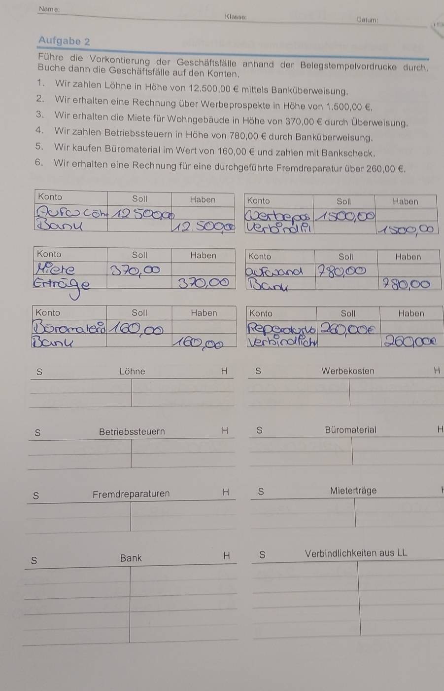 Name: Klasse: 
Datum: b . 
Aufgabe 2 
Führe die Vorkontierung der Geschäftsfälle anhand der Belegstempelvordrucke durch. 
Buche dann die Geschäftsfälle auf den Konten. 
1. Wir zahlen Löhne in Höhe von 12,500,00 € mittels Banküberweisung. 
2. Wir erhalten eine Rechnung über Werbeprospekte in Höhe von 1.500,00 €. 
3. Wir erhalten die Miete für Wohngebäude in Höhe von 370,00 € durch Überweisung. 
4. Wir zahlen Betriebssteuern in Höhe von 780,00 € durch Banküberweisung. 
5. Wir kaufen Büromaterial im Wert von 160,00 € und zahlen mit Bankscheck. 
6. Wir erhalten eine Rechnung für eine durchgeführte Fremdreparatur über 260,00 €. 
s Löhne H s Werbekosten H 
s Betriebssteuern H s Büromaterial H 
s Fremdreparaturen H s Mieterträge 
s Bank H s Verbindlichkeiten aus LL