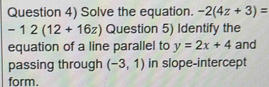 Question 4) Solve the equation. -2(4z+3)=
-12(12+16z) Question 5) Identify the 
equation of a line parallel to y=2x+4 and 
passing through (-3,1) in slope-intercept 
form.