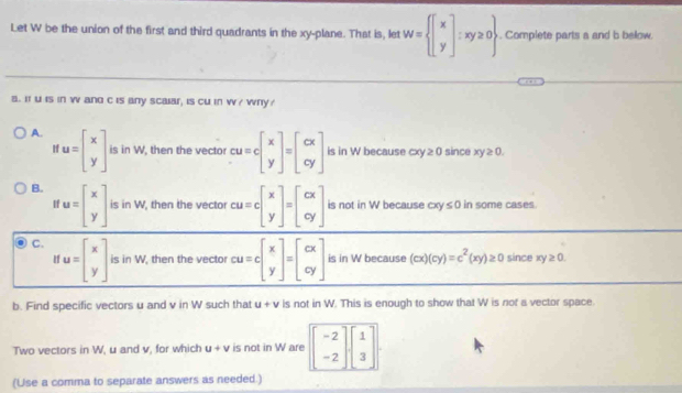 Let W be the union of the first and third quadrants in the xy -plane. That is, let W= beginbmatrix x yendbmatrix ;xy≥ 0. Complete parts a and b below.
a. It u is in w and c is any scalar, is cu in w/ wry?
A. u=beginbmatrix x yendbmatrix is in W, then the vector cu=cbeginbmatrix x yendbmatrix =beginbmatrix cx cyendbmatrix is in W because cxy ≥ 0 since xy≥ 0.
B. u=beginbmatrix x yendbmatrix is in W, then the vector cu=cbeginbmatrix x yendbmatrix =beginbmatrix cx cyendbmatrix is not in W because cxy≤ 0 in some cases
H
C. u=beginbmatrix x yendbmatrix is in W, then the vector cu=cbeginbmatrix x yendbmatrix =beginbmatrix cx cyendbmatrix is in W because (cx)(cy)=c^2(xy)≥ 0 since xy≥ 0. 
11
b. Find specific vectors u and v in W such that u+v is not in W. This is enough to show that W is not a vector space.
Two vectors in W, u and v, for which u+v is not in W are beginbmatrix -2 -2endbmatrix beginbmatrix 1 3endbmatrix
(Use a comma to separate answers as needed.)