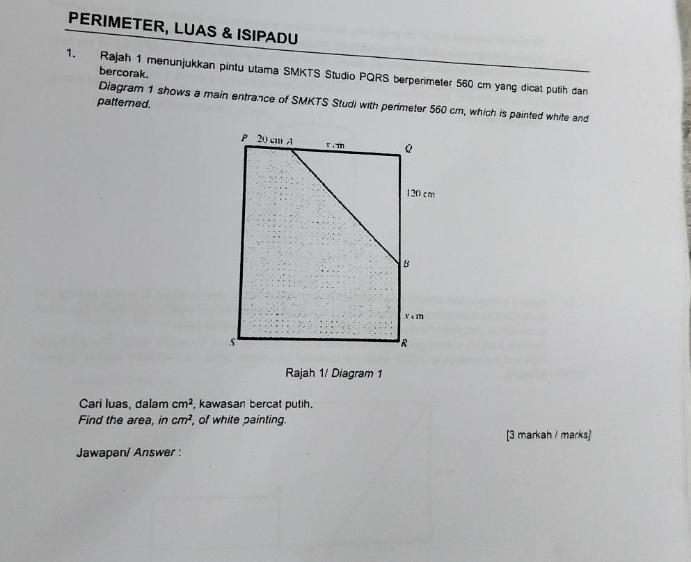 PERIMETER, LUAS & ISIPADU 
bercorak. 
1. Rajah 1 menunjukkan pintu utama SMKTS Studio PQRS berperimeter 560 cm yang dicat putih dan 
Diagram 1 shows a main entrance of SMKTS Studi with perimeter 560 cm, which is painted white and 
patterned. 
Rajah 1/ Diagram 1 
Cari luas, dalam cm^2 , kawasan bercat putih. 
Find the area, in cm^2 ', of white painting. 
[3 markah / marks] 
Jawapan/ Answer :